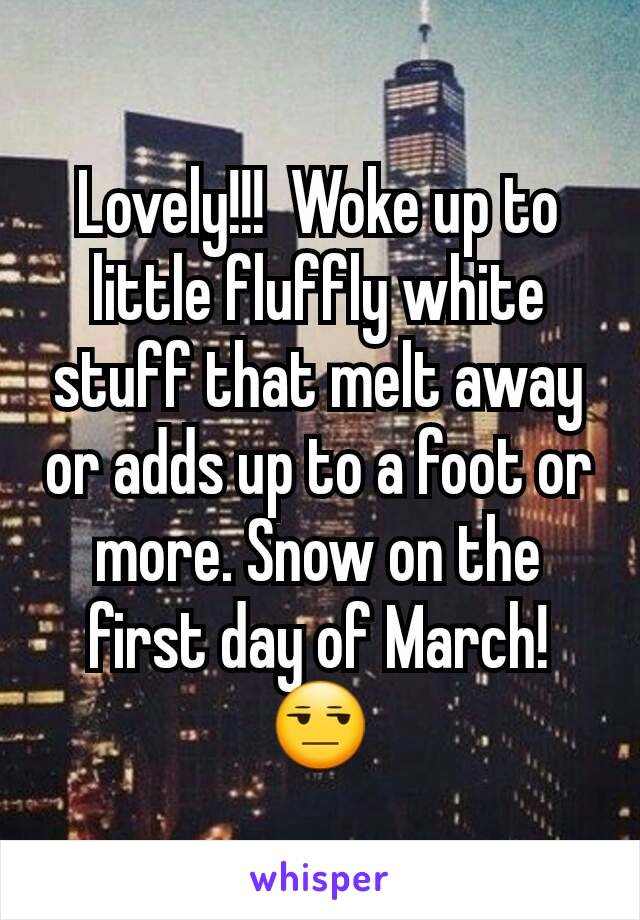 Lovely!!!  Woke up to little fluffly white stuff that melt away or adds up to a foot or more. Snow on the first day of March! 😒