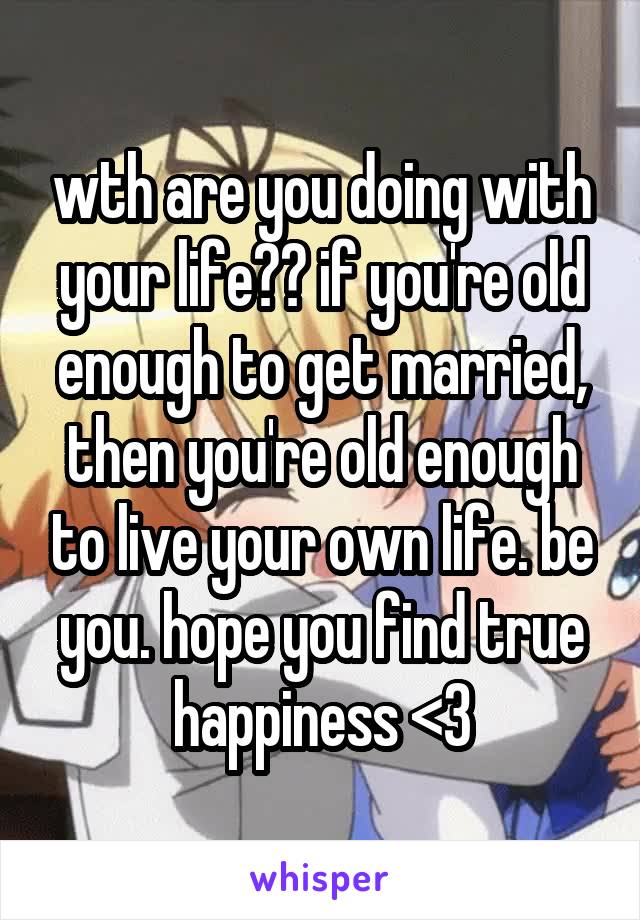 wth are you doing with your life?? if you're old enough to get married, then you're old enough to live your own life. be you. hope you find true happiness <3