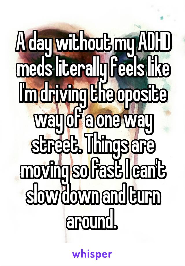 A day without my ADHD meds literally feels like I'm driving the oposite way of a one way street. Things are moving so fast I can't slow down and turn around. 