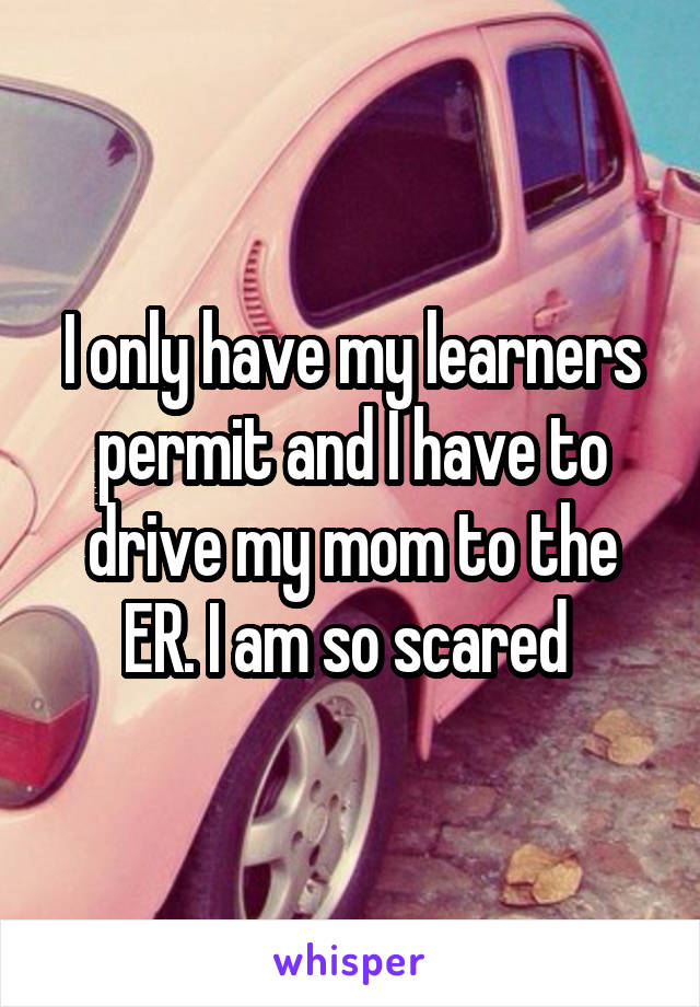 I only have my learners permit and I have to drive my mom to the ER. I am so scared 