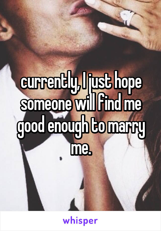 currently, I just hope someone will find me good enough to marry me.