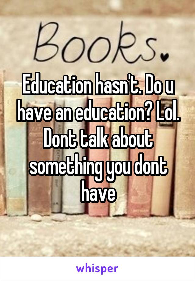 Education hasn't. Do u have an education? Lol. Dont talk about something you dont have