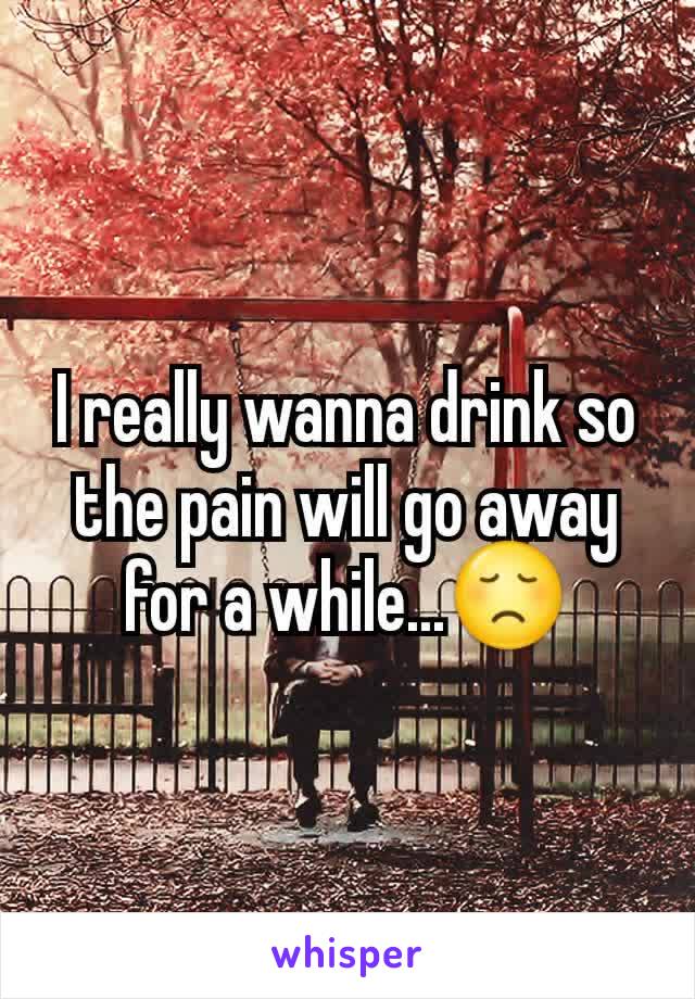 I really wanna drink so the pain will go away for a while...😞