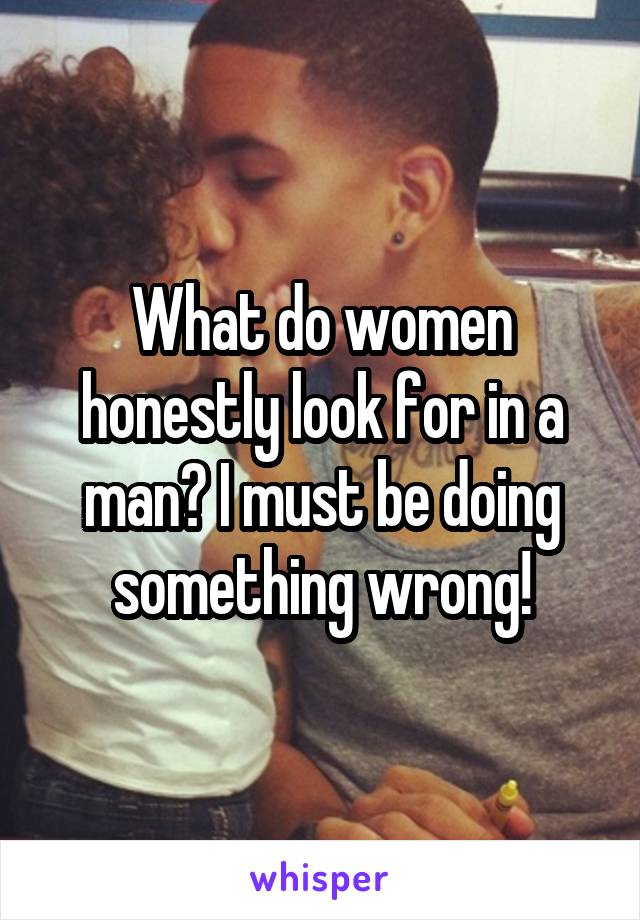 What do women honestly look for in a man? I must be doing something wrong!