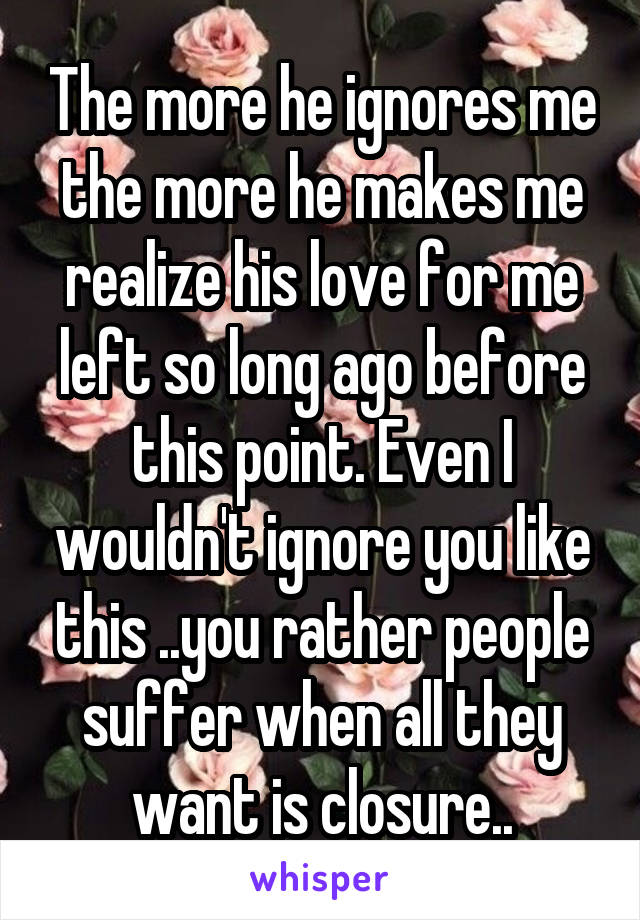 The more he ignores me the more he makes me realize his love for me left so long ago before this point. Even I wouldn't ignore you like this ..you rather people suffer when all they want is closure..