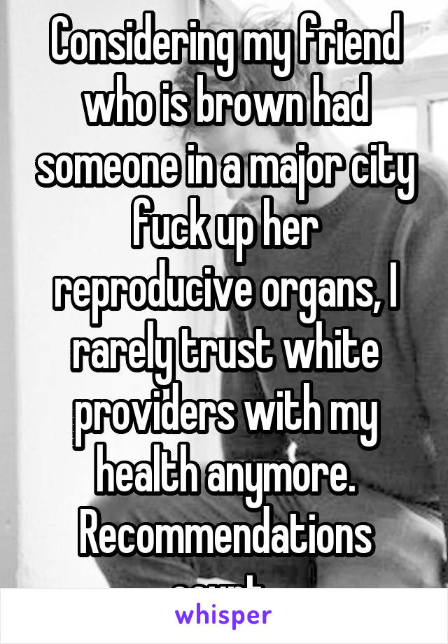 Considering my friend who is brown had someone in a major city fuck up her reproducive organs, I rarely trust white providers with my health anymore. Recommendations count. 