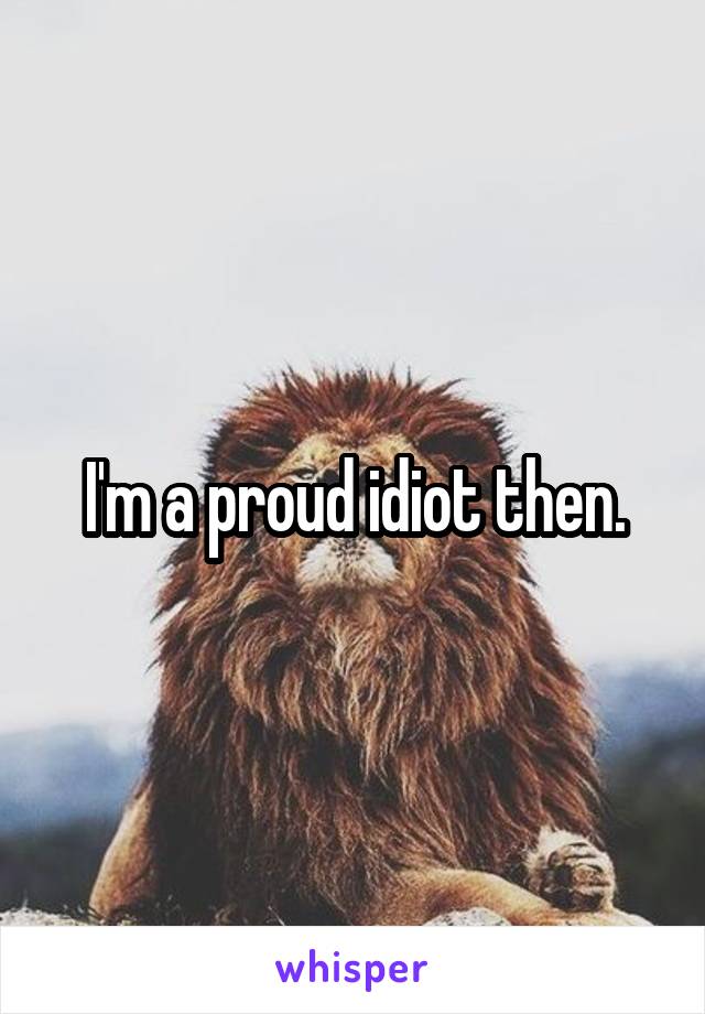 I'm a proud idiot then.