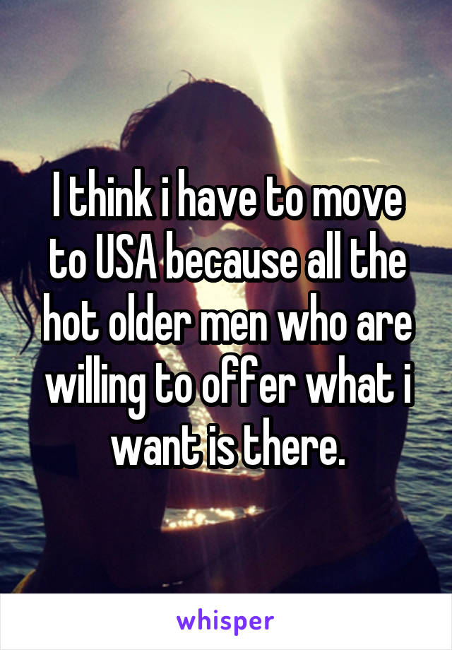 I think i have to move to USA because all the hot older men who are willing to offer what i want is there.