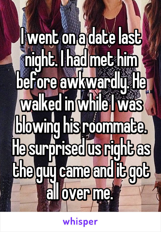 I went on a date last night. I had met him before awkwardly. He walked in while I was blowing his roommate. He surprised us right as the guy came and it got all over me. 