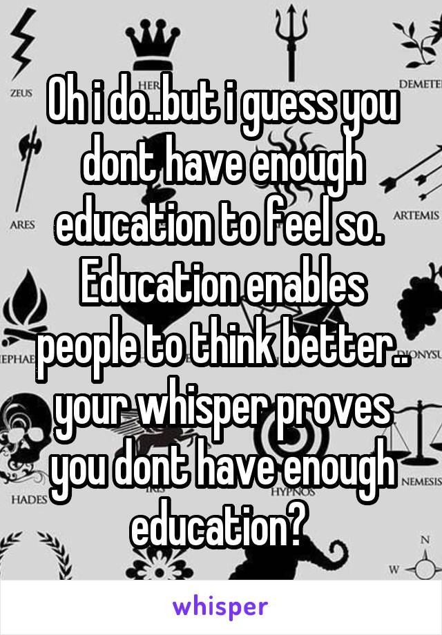 Oh i do..but i guess you dont have enough education to feel so.  Education enables people to think better.. your whisper proves you dont have enough education? 