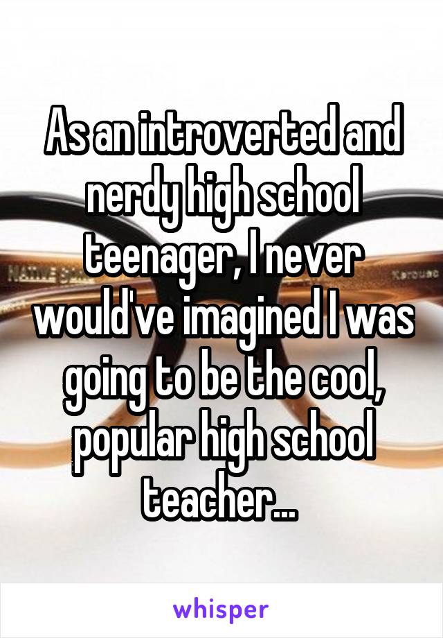 As an introverted and nerdy high school teenager, I never would've imagined I was going to be the cool, popular high school teacher... 