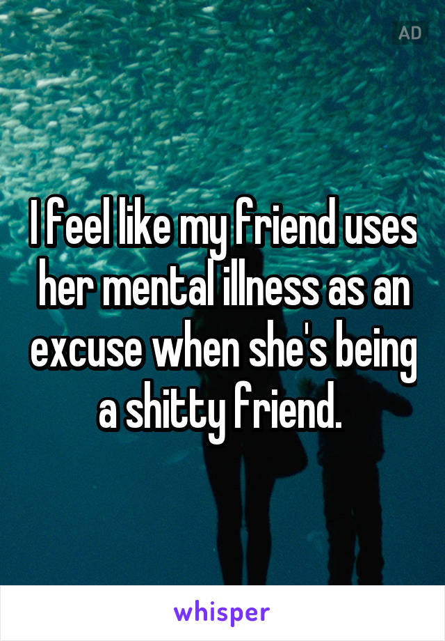 I feel like my friend uses her mental illness as an excuse when she's being a shitty friend. 