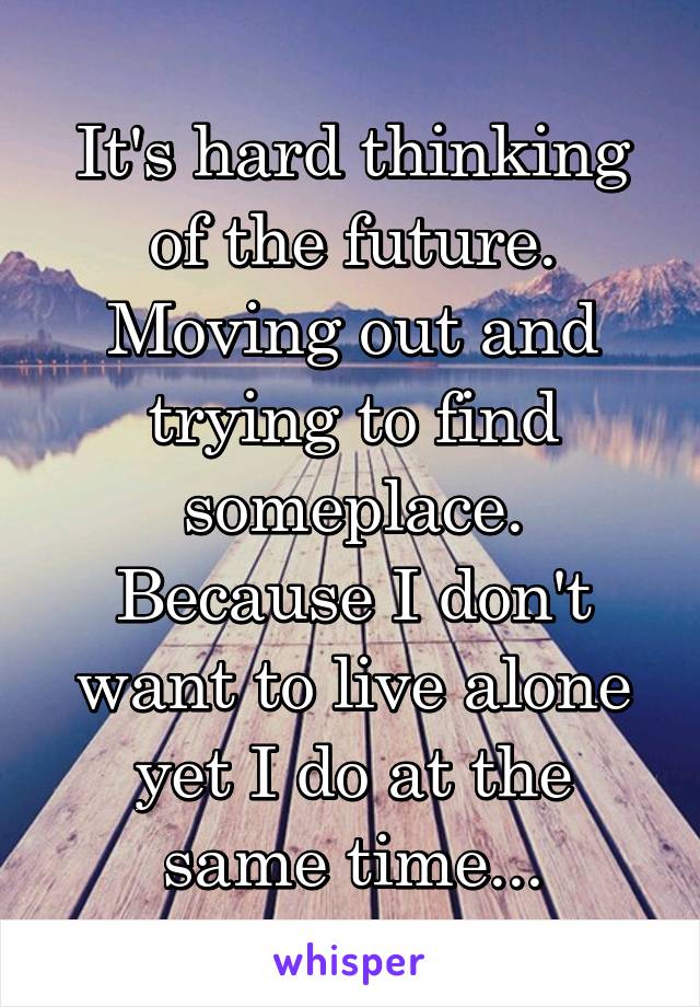 It's hard thinking of the future. Moving out and trying to find someplace. Because I don't want to live alone yet I do at the same time...