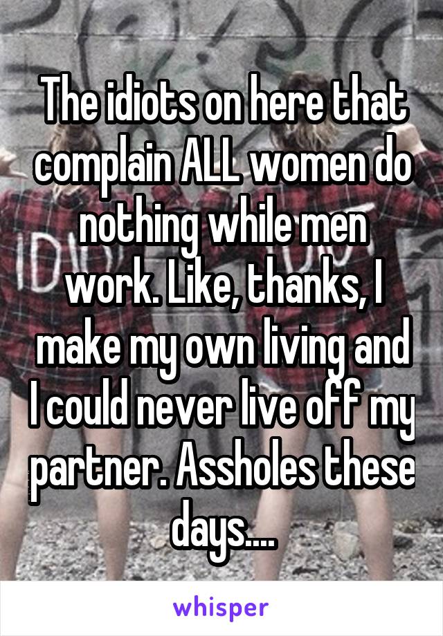 The idiots on here that complain ALL women do nothing while men work. Like, thanks, I make my own living and I could never live off my partner. Assholes these days....