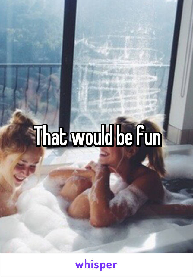 That would be fun