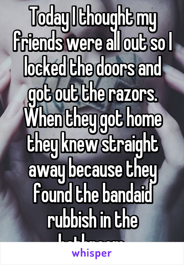 Today I thought my friends were all out so I locked the doors and got out the razors. When they got home they knew straight away because they found the bandaid rubbish in the bathroom.