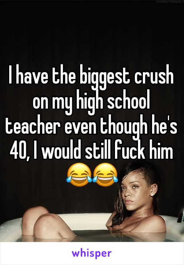 I have the biggest crush on my high school teacher even though he's 40, I would still fuck him 😂😂 