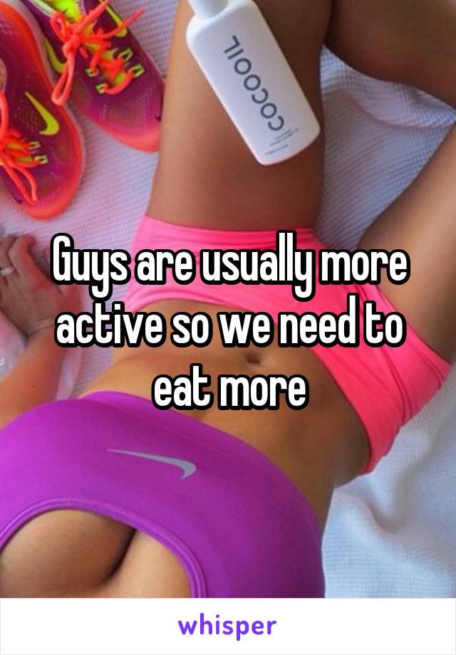 Guys are usually more active so we need to eat more