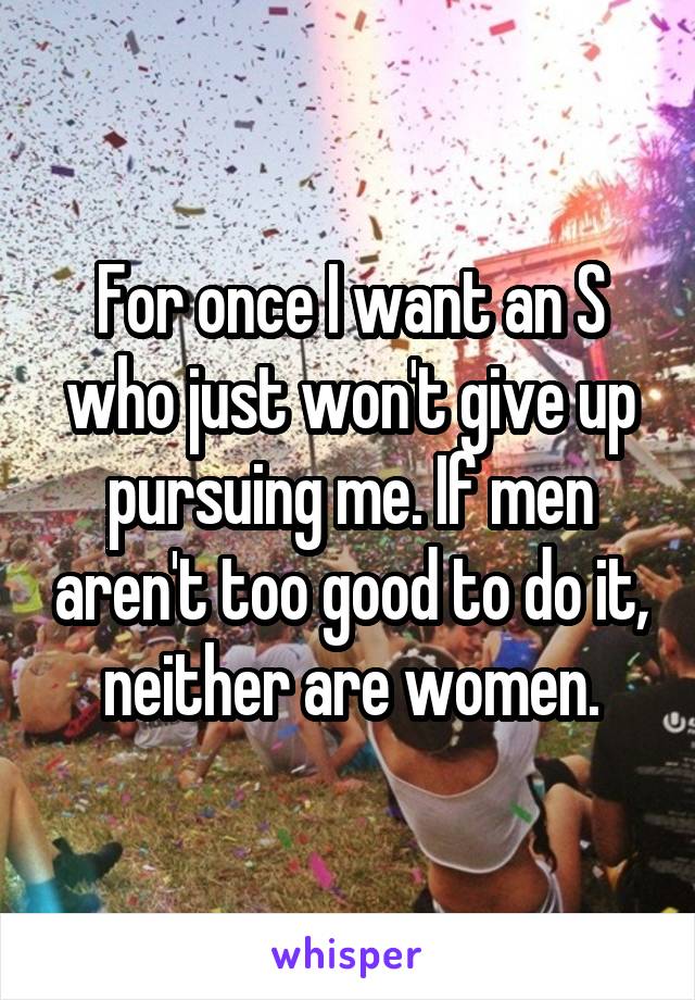 For once I want an S who just won't give up pursuing me. If men aren't too good to do it, neither are women.