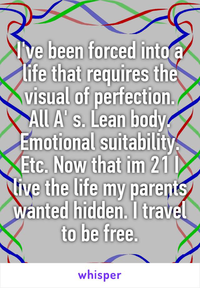 I've been forced into a life that requires the visual of perfection. All A' s. Lean body. Emotional suitability. Etc. Now that im 21 I live the life my parents wanted hidden. I travel to be free.