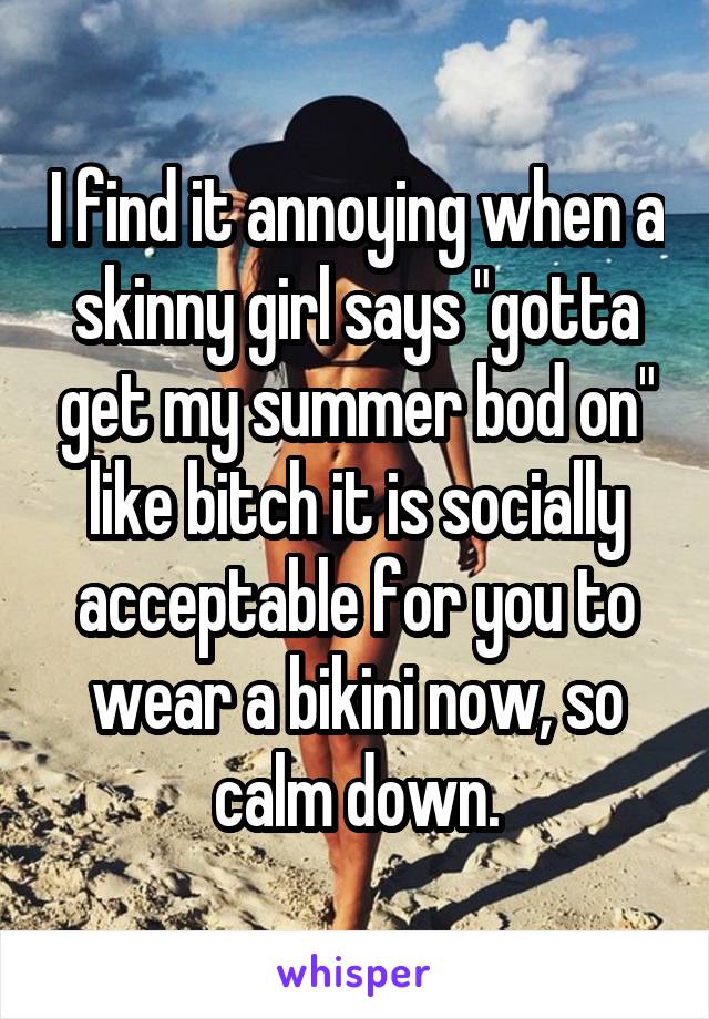 I find it annoying when a skinny girl says "gotta get my summer bod on" like bitch it is socially acceptable for you to wear a bikini now, so calm down.