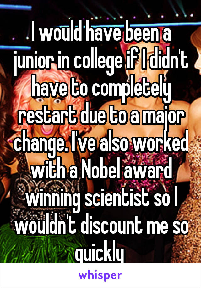 I would have been a junior in college if I didn't have to completely restart due to a major change. I've also worked with a Nobel award winning scientist so I wouldn't discount me so quickly 