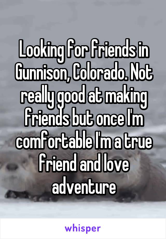 Looking for friends in Gunnison, Colorado. Not really good at making friends but once I'm comfortable I'm a true friend and love adventure