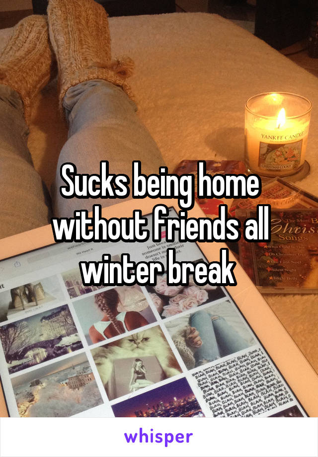 Sucks being home without friends all winter break 