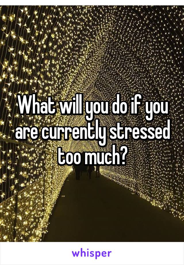 What will you do if you are currently stressed too much?