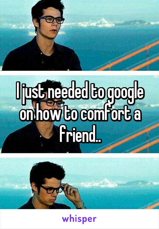 I just needed to google on how to comfort a friend..