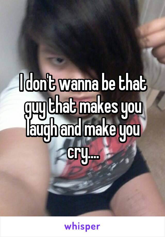 I don't wanna be that guy that makes you laugh and make you cry....