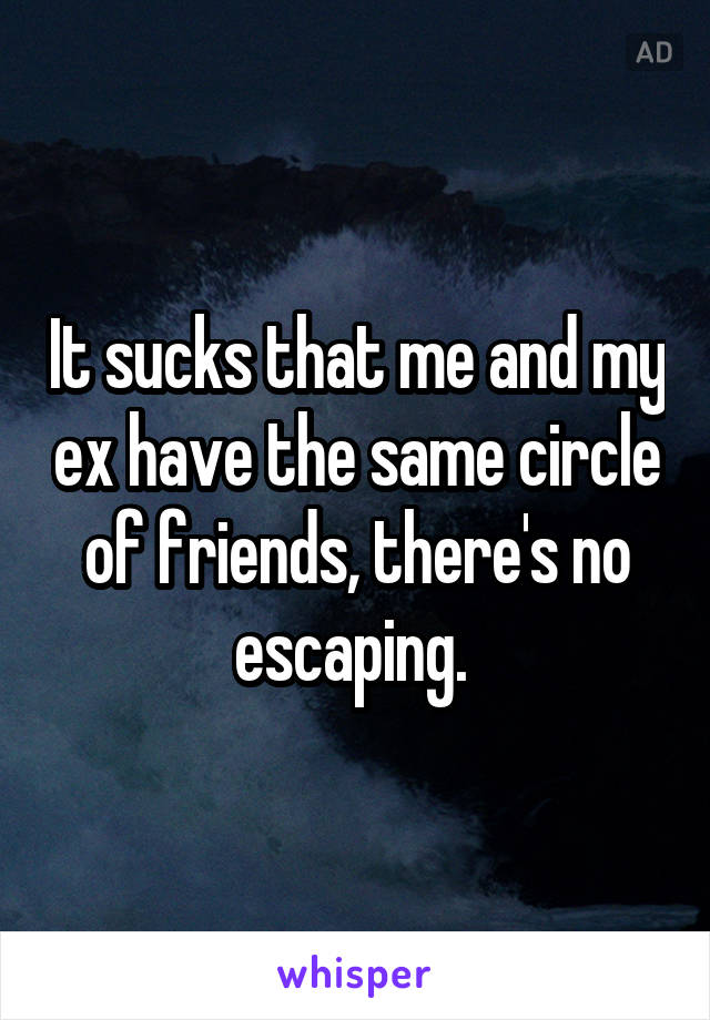 It sucks that me and my ex have the same circle of friends, there's no escaping. 