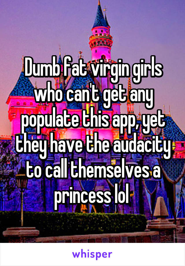 Dumb fat virgin girls who can't get any populate this app, yet they have the audacity to call themselves a princess lol 