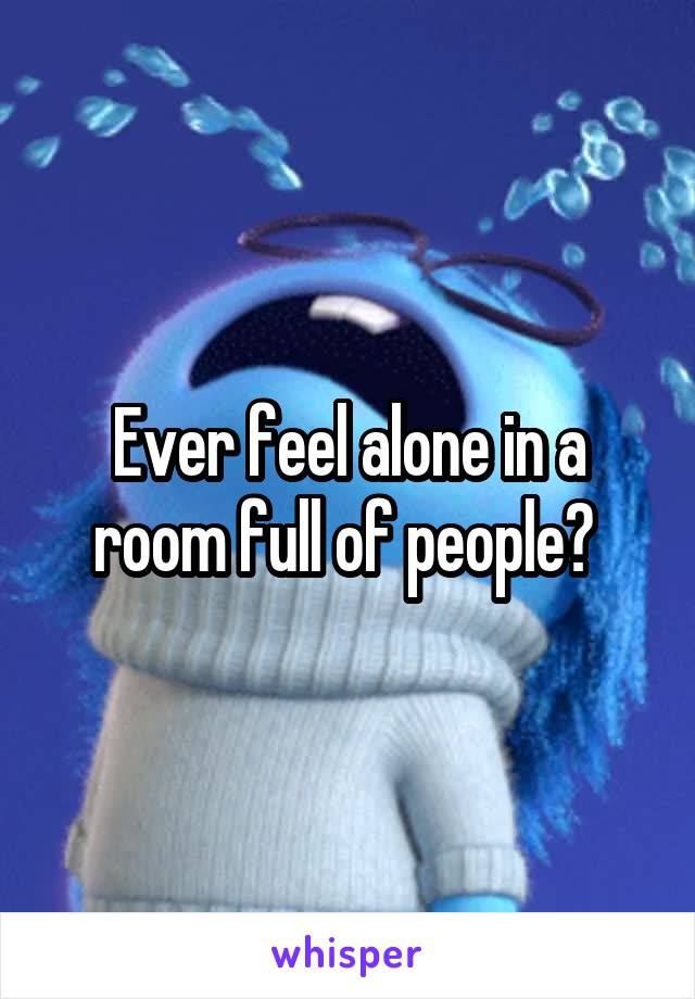 Ever feel alone in a room full of people? 