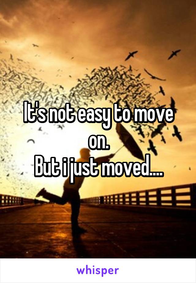 It's not easy to move on.
But i just moved....