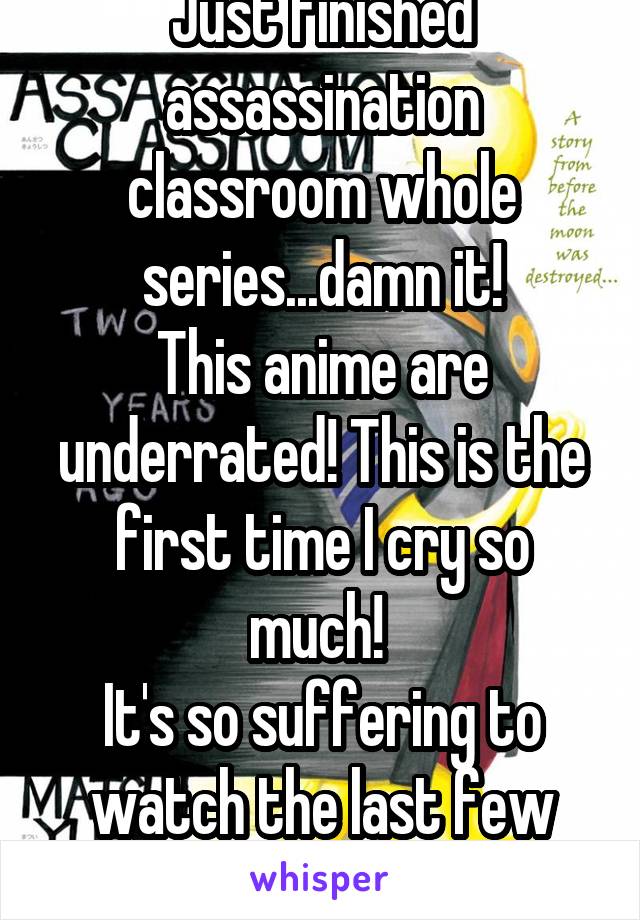 Just finished assassination classroom whole series...damn it!
This anime are underrated! This is the first time I cry so much! 
It's so suffering to watch the last few episodes...