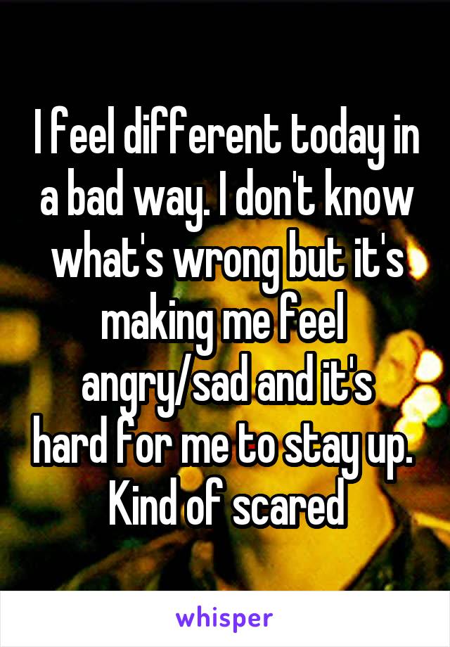 I feel different today in a bad way. I don't know what's wrong but it's making me feel 
angry/sad and it's hard for me to stay up. 
Kind of scared