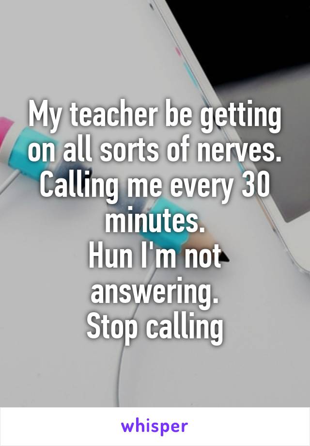 My teacher be getting on all sorts of nerves. Calling me every 30 minutes.
Hun I'm not answering.
Stop calling