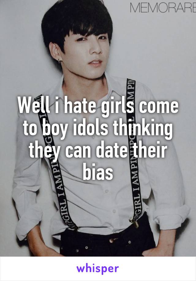 Well i hate girls come to boy idols thinking they can date their bias