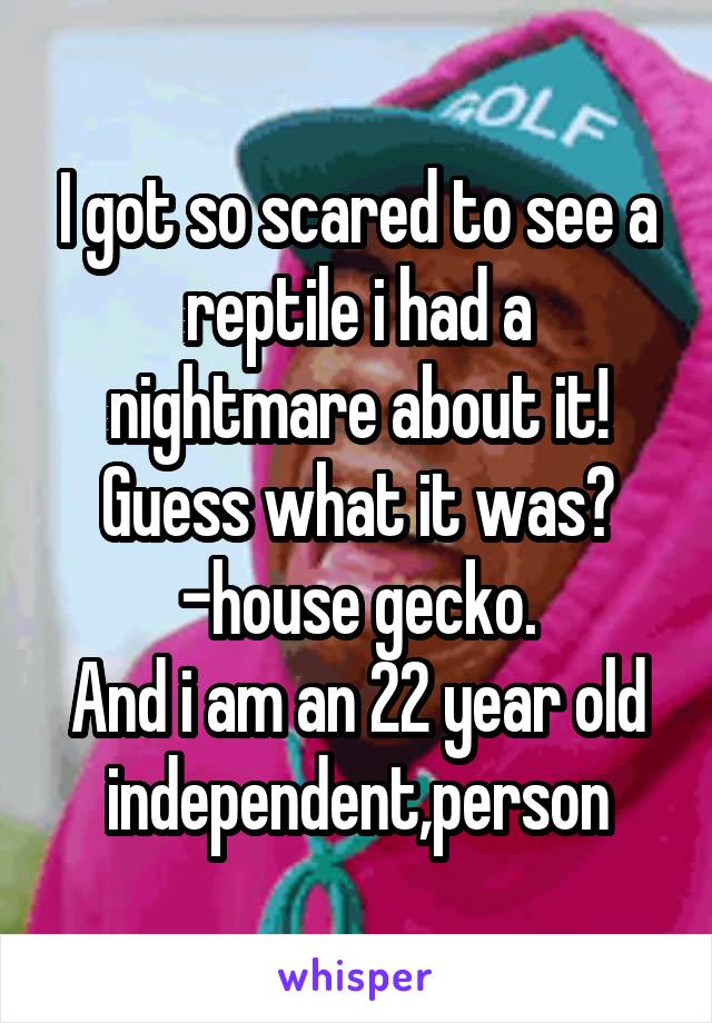 I got so scared to see a reptile i had a nightmare about it!
Guess what it was?
-house gecko.
And i am an 22 year old independent,person