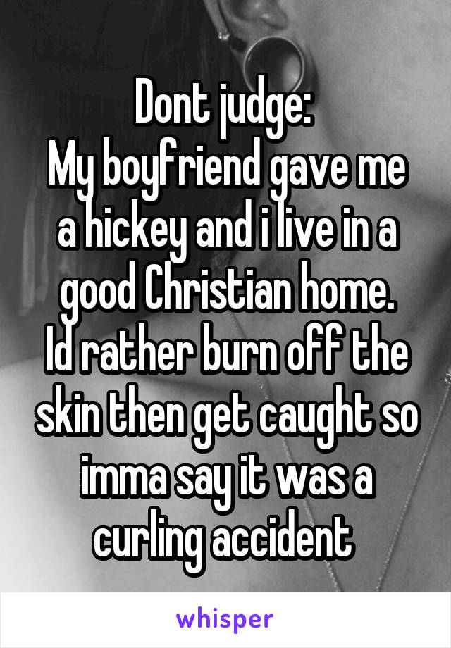 Dont judge: 
My boyfriend gave me a hickey and i live in a good Christian home.
Id rather burn off the skin then get caught so imma say it was a curling accident 