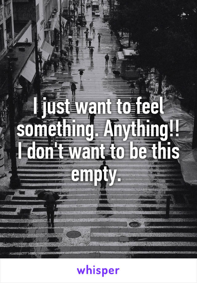 I just want to feel something. Anything!! I don't want to be this empty. 