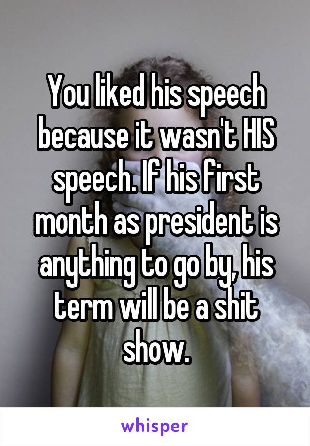 You liked his speech because it wasn't HIS speech. If his first month as president is anything to go by, his term will be a shit show.