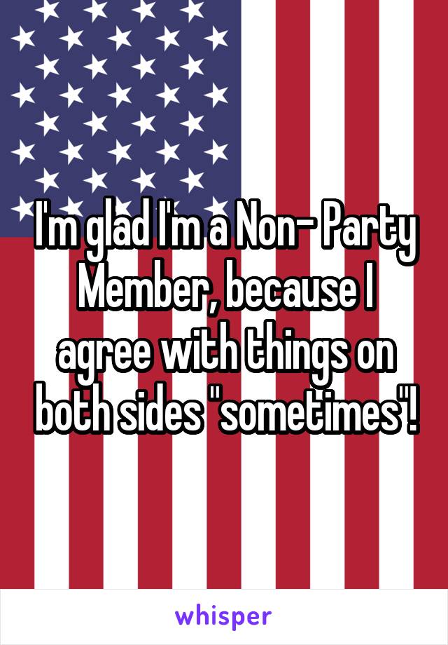 I'm glad I'm a Non- Party Member, because I agree with things on both sides "sometimes"!