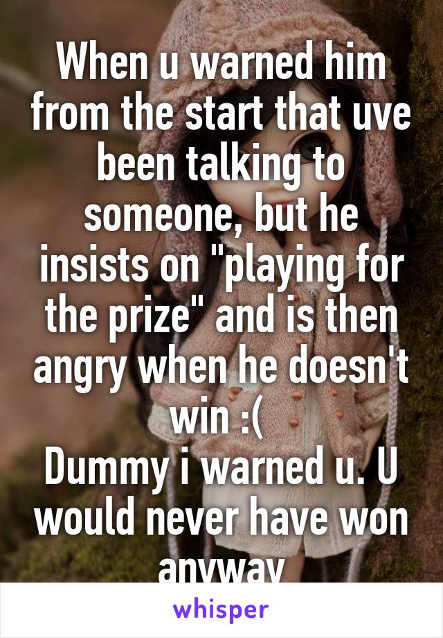 When u warned him from the start that uve been talking to someone, but he insists on "playing for the prize" and is then angry when he doesn't win :( 
Dummy i warned u. U would never have won anyway