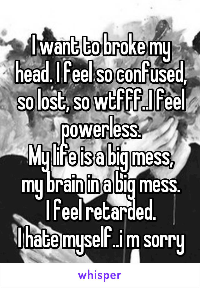 I want to broke my head. I feel so confused, so lost, so wtfff..I feel powerless.
My life is a big mess, my brain in a big mess.
I feel retarded.
I hate myself..i m sorry