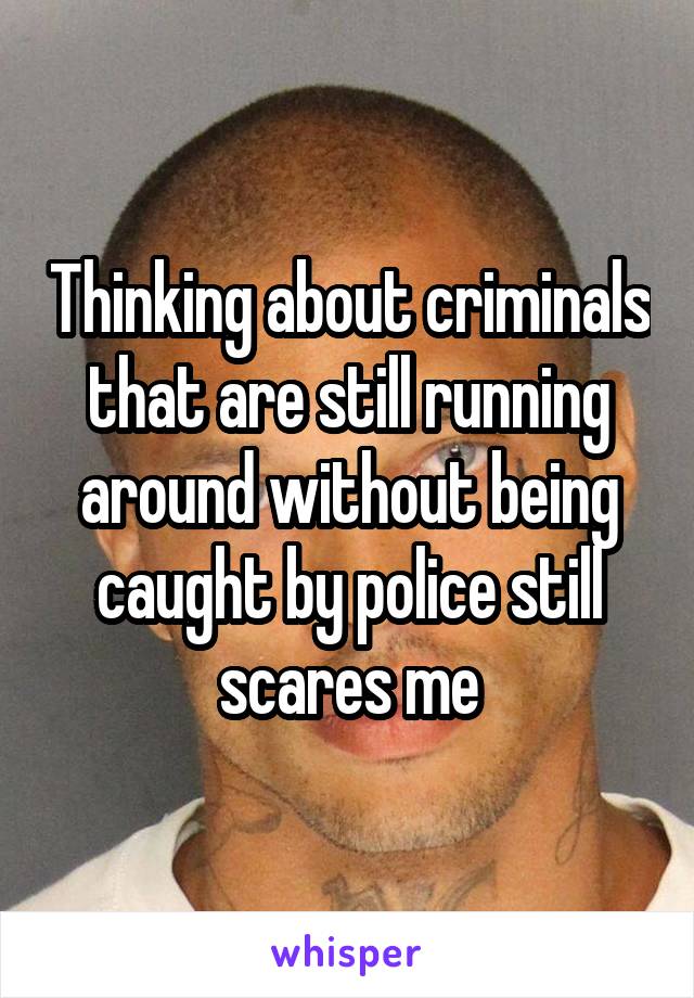 Thinking about criminals that are still running around without being caught by police still scares me