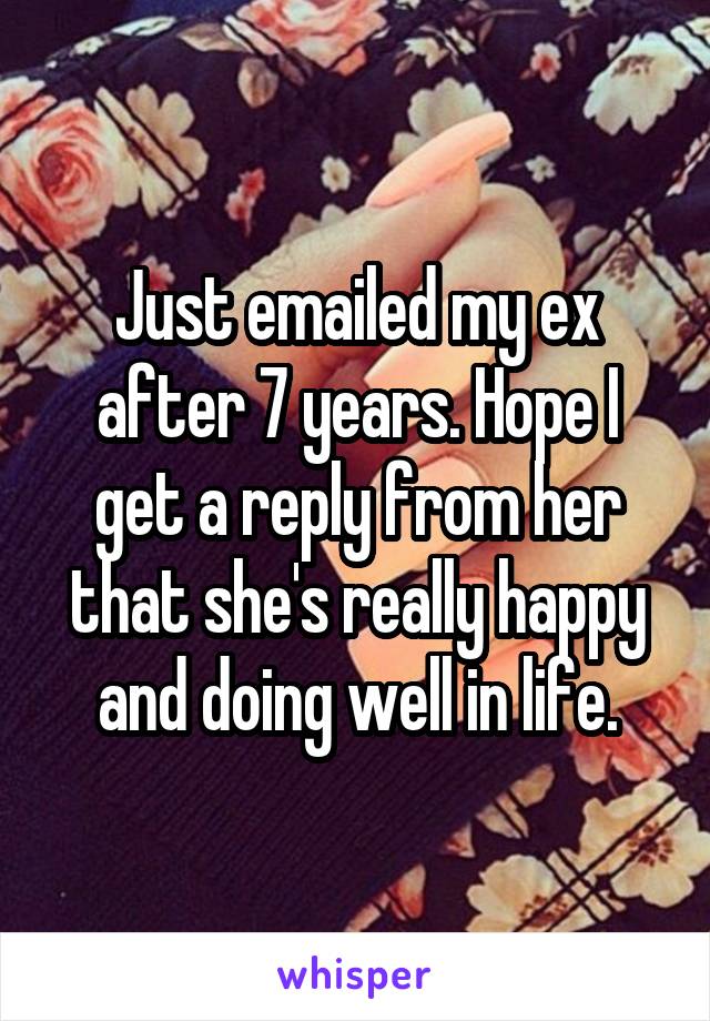 Just emailed my ex after 7 years. Hope I get a reply from her that she's really happy and doing well in life.