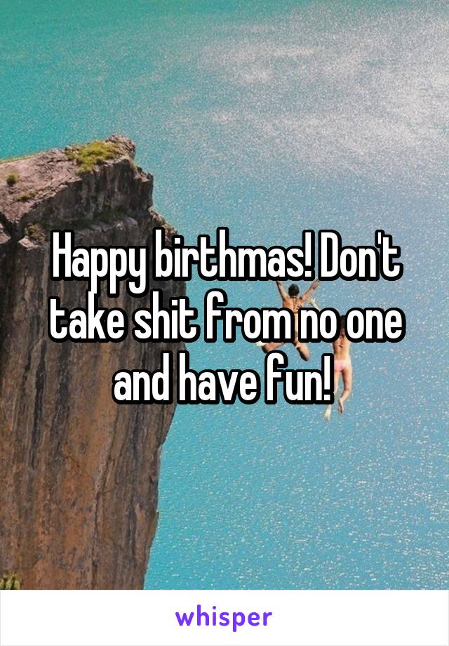 Happy birthmas! Don't take shit from no one and have fun! 