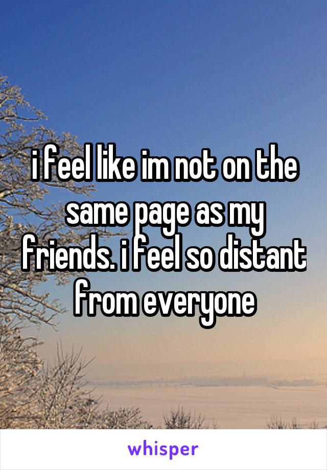 i feel like im not on the same page as my friends. i feel so distant from everyone